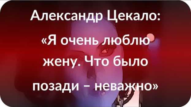 Video Александр Цекало: «Я очень люблю жену. Что было позади – неважно»   türkçe